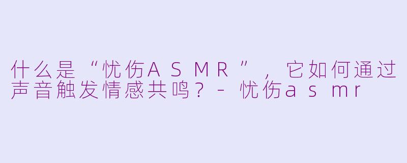 什么是“忧伤ASMR”，它如何通过声音触发情感共鸣？-忧伤asmr