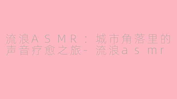 流浪ASMR：城市角落里的声音疗愈之旅-流浪asmr