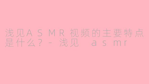 浅见ASMR视频的主要特点是什么？-浅见 asmr