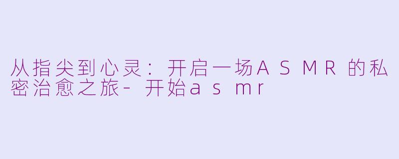 从指尖到心灵：开启一场ASMR的私密治愈之旅-开始asmr