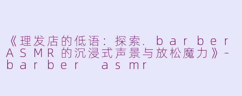 《理发店的低语：探索.barberASMR的沉浸式声景与放松魔力》-barber asmr