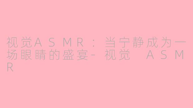 视觉ASMR：当宁静成为一场眼睛的盛宴-视觉 ASMR