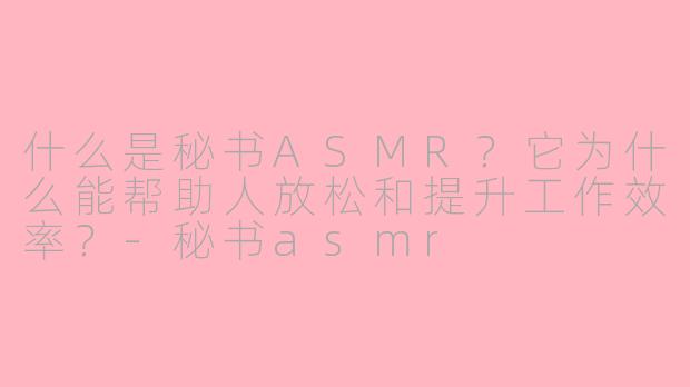 什么是秘书ASMR？它为什么能帮助人放松和提升工作效率？-秘书asmr