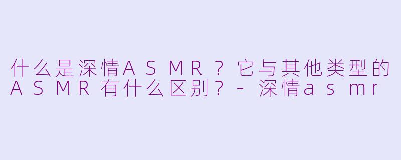 什么是深情ASMR？它与其他类型的ASMR有什么区别？-深情asmr