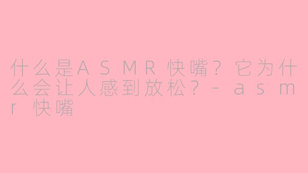 什么是ASMR快嘴？它为什么会让人感到放松？-asmr快嘴