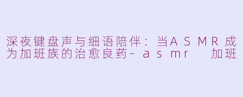 深夜键盘声与细语陪伴:当ASMR成为加班族的治愈良药-asmr 加班