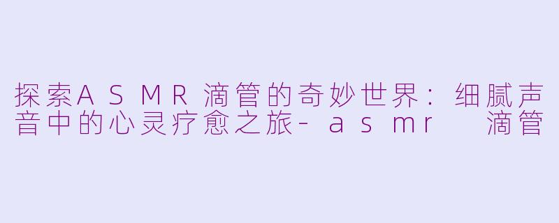 探索ASMR滴管的奇妙世界：细腻声音中的心灵疗愈之旅-asmr 滴管