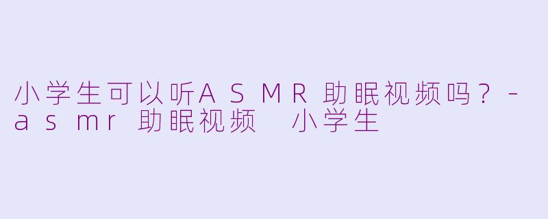 小学生可以听ASMR助眠视频吗？-asmr助眠视频 小学生