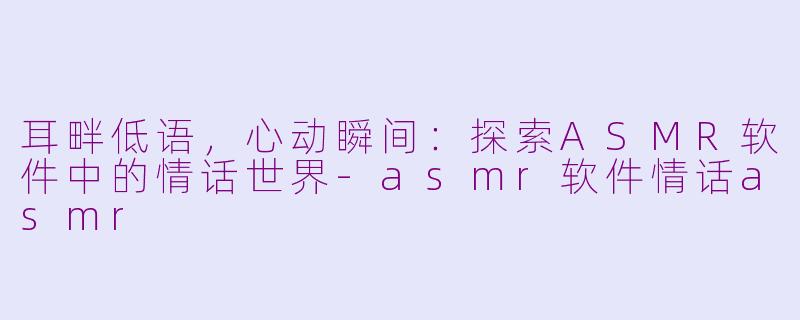 耳畔低语，心动瞬间：探索ASMR软件中的情话世界-asmr软件情话asmr