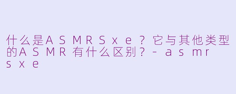 什么是ASMRSxe？它与其他类型的ASMR有什么区别？-asmr sxe