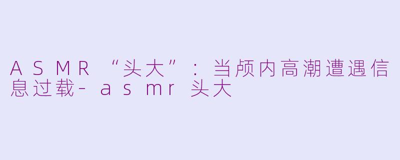 ASMR“头大”：当颅内高潮遭遇信息过载-asmr头大