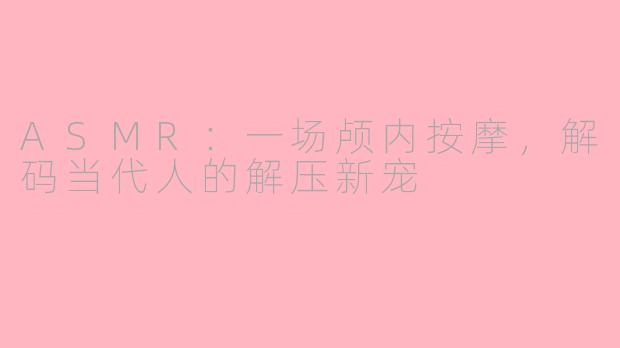 ASMR：一场颅内按摩，解码当代人的解压新宠