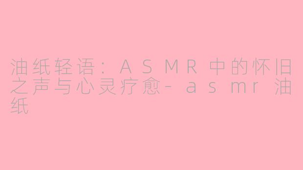 油纸轻语：ASMR中的怀旧之声与心灵疗愈-asmr油纸