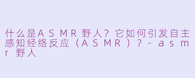 什么是ASMR野人？它如何引发自主感知经络反应（ASMR）？-asmr野人