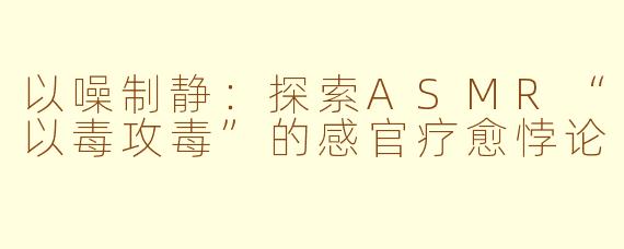 以噪制静：探索ASMR“以毒攻毒”的感官疗愈悖论