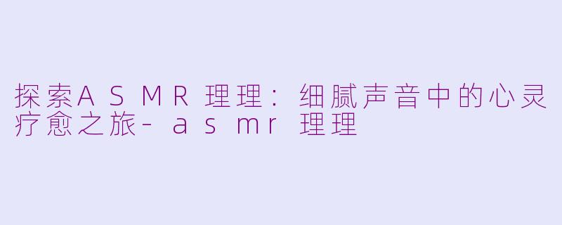 探索ASMR理理：细腻声音中的心灵疗愈之旅-asmr理理