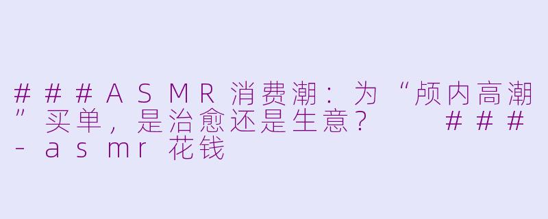 ###ASMR消费潮：为“颅内高潮”买单，是治愈还是生意？

###-asmr花钱