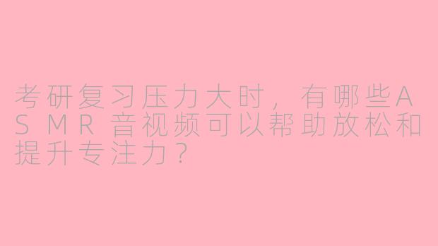 考研复习压力大时，有哪些ASMR音视频可以帮助放松和提升专注力？