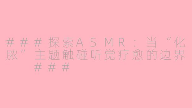 ###探索ASMR：当“化脓”主题触碰听觉疗愈的边界

###