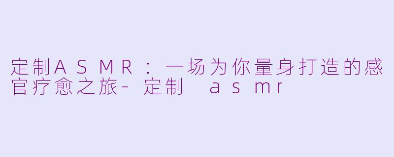 定制ASMR：一场为你量身打造的感官疗愈之旅-定制 asmr