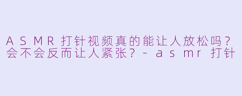 ASMR打针视频真的能让人放松吗？会不会反而让人紧张？-asmr打针