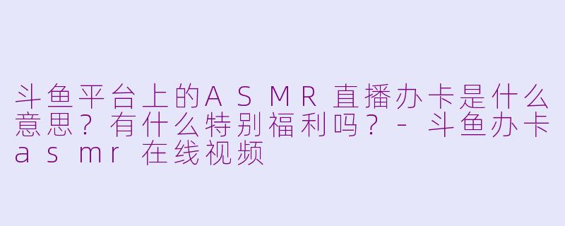 斗鱼平台上的ASMR直播办卡是什么意思？有什么特别福利吗？-斗鱼办卡asmr在线视频