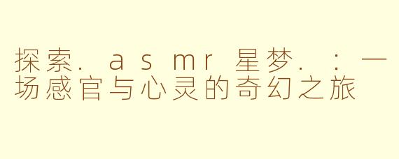 探索.asmr星梦.：一场感官与心灵的奇幻之旅