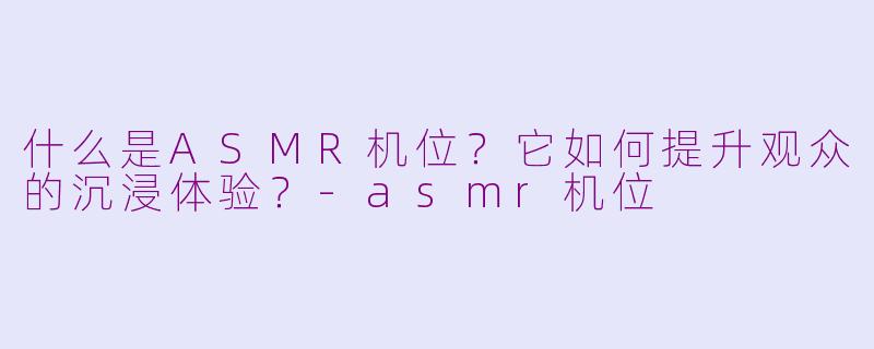 什么是ASMR机位？它如何提升观众的沉浸体验？-asmr机位