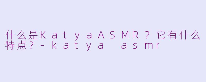 什么是KatyaASMR？它有什么特点？-katya asmr