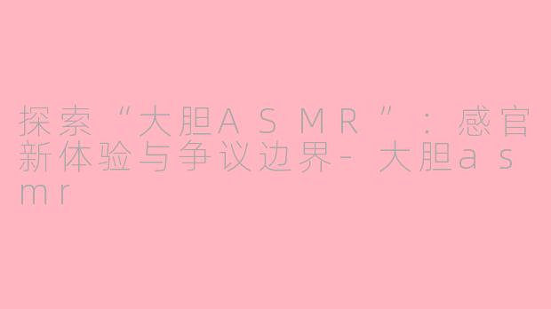 探索“大胆ASMR”：感官新体验与争议边界-大胆asmr