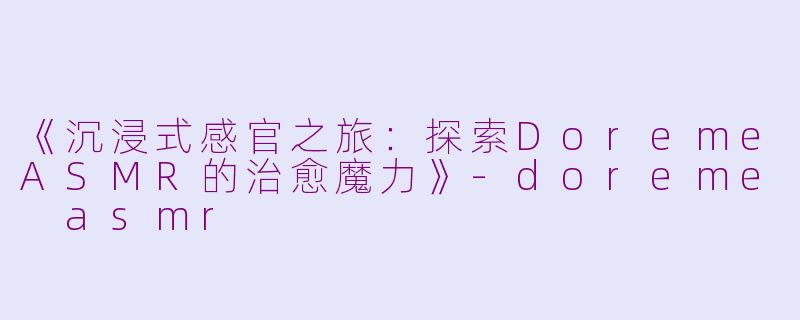 《沉浸式感官之旅：探索DoremeASMR的治愈魔力》-doreme asmr