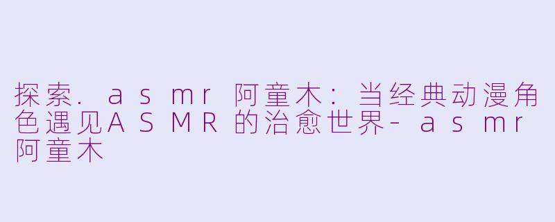 探索.asmr阿童木：当经典动漫角色遇见ASMR的治愈世界