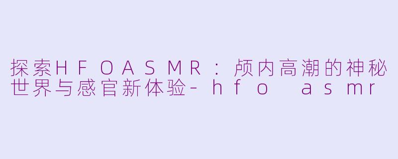 探索HFOASMR：颅内高潮的神秘世界与感官新体验-hfo asmr