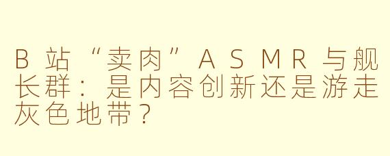 B站“卖肉”ASMR与舰长群：是内容创新还是游走灰色地带？