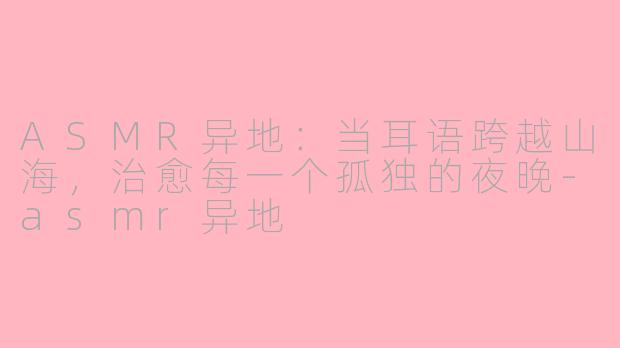 ASMR异地：当耳语跨越山海，治愈每一个孤独的夜晚-asmr异地