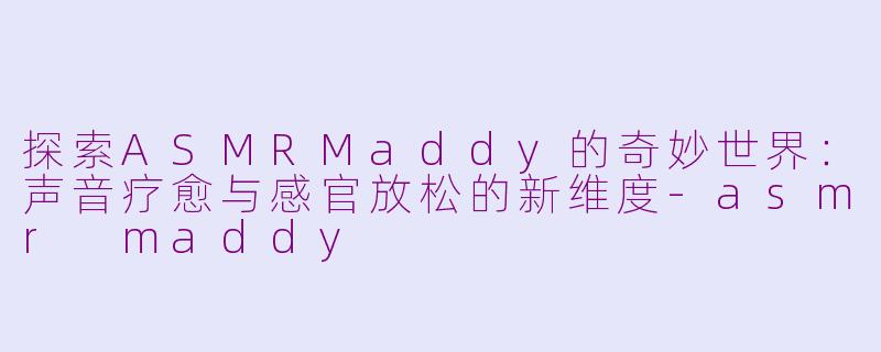 探索ASMRMaddy的奇妙世界：声音疗愈与感官放松的新维度-asmr maddy