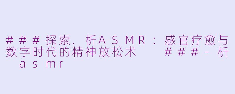 ###探索.析ASMR：感官疗愈与数字时代的精神放松术

###-析 asmr