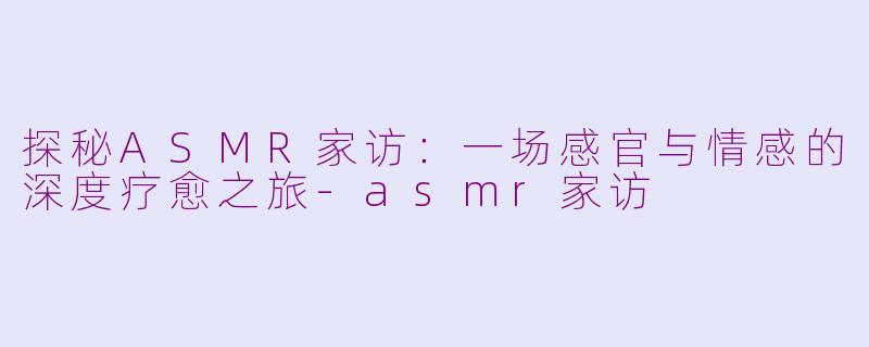 探秘ASMR家访：一场感官与情感的深度疗愈之旅-asmr家访