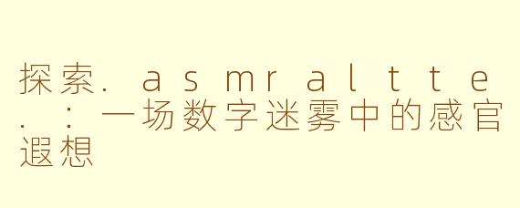 探索.asmraltte.：一场数字迷雾中的感官遐想