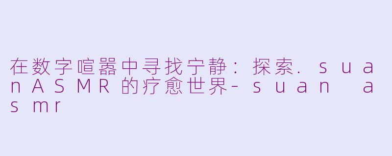 在数字喧嚣中寻找宁静：探索.suanASMR的疗愈世界-suan asmr