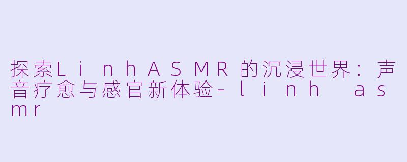 探索LinhASMR的沉浸世界：声音疗愈与感官新体验-linh asmr