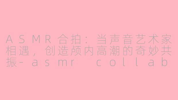 ASMR合拍：当声音艺术家相遇，创造颅内高潮的奇妙共振-asmr collab