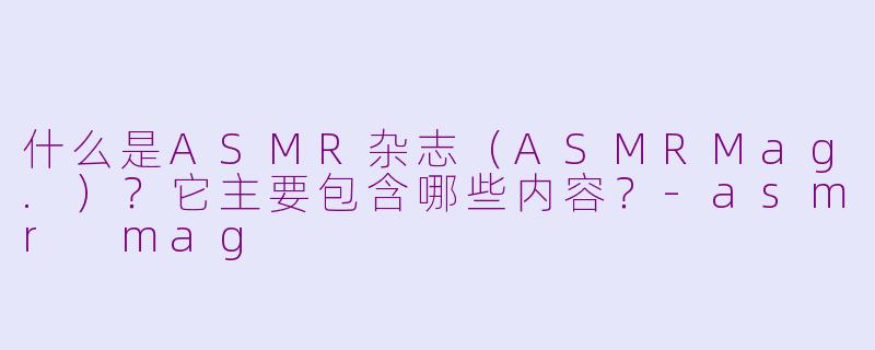 什么是ASMR杂志（ASMRMag.）？它主要包含哪些内容？-asmr mag