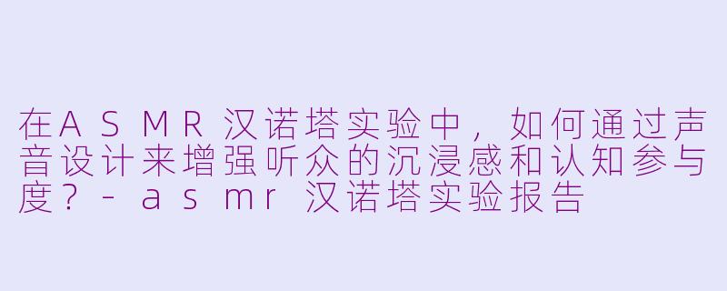 在ASMR汉诺塔实验中，如何通过声音设计来增强听众的沉浸感和认知参与度？-asmr汉诺塔实验报告