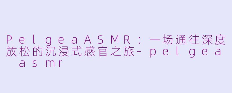 PelgeaASMR：一场通往深度放松的沉浸式感官之旅-pelgea asmr