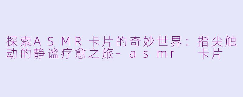 探索ASMR卡片的奇妙世界：指尖触动的静谧疗愈之旅-asmr 卡片