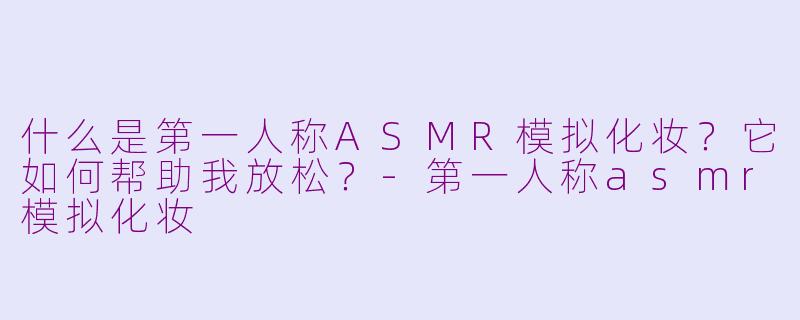 什么是第一人称ASMR模拟化妆?它如何帮助我放松?-第一人称asmr模拟化妆