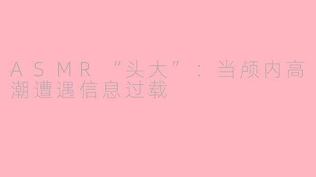 ASMR“头大”：当颅内高潮遭遇信息过载