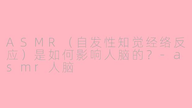 ASMR（自发性知觉经络反应）是如何影响人脑的？-asmr人脑