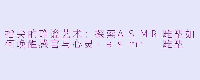 指尖的静谧艺术：探索ASMR雕塑如何唤醒感官与心灵-asmr 雕塑